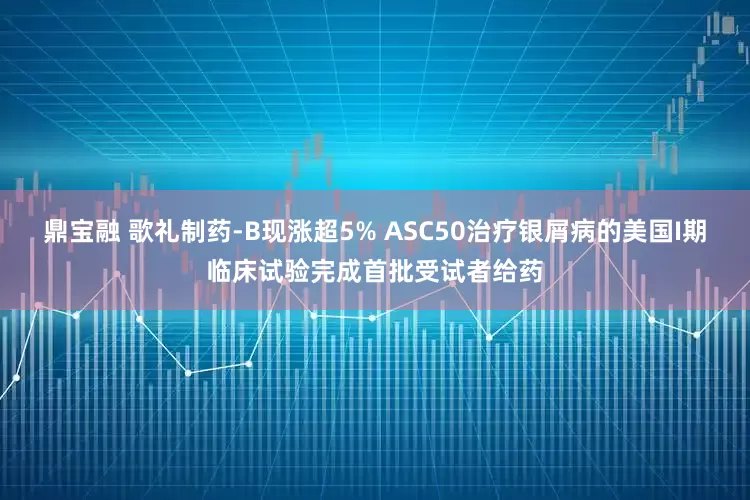 鼎宝融 歌礼制药-B现涨超5% ASC50治疗银屑病的美国I期临床试验完成首批受试者给药
