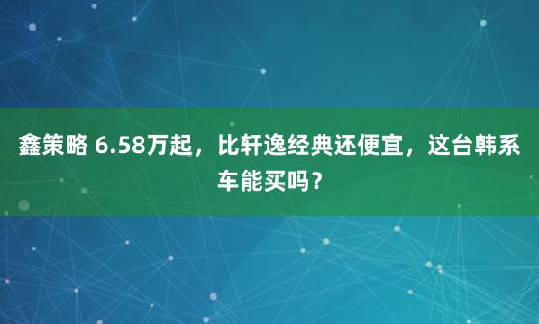 鑫策略 6.58万起，比轩逸经典还便宜，这台韩系车能买吗？