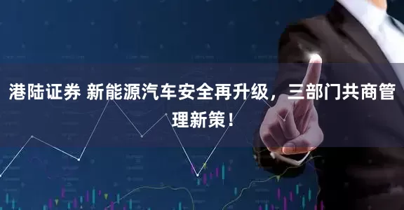 港陆证券 新能源汽车安全再升级，三部门共商管理新策！