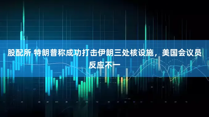 股配所 特朗普称成功打击伊朗三处核设施，美国会议员反应不一