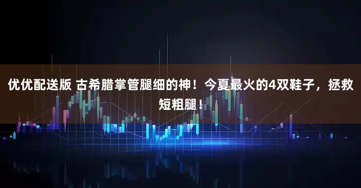 优优配送版 古希腊掌管腿细的神！今夏最火的4双鞋子，拯救短粗腿！
