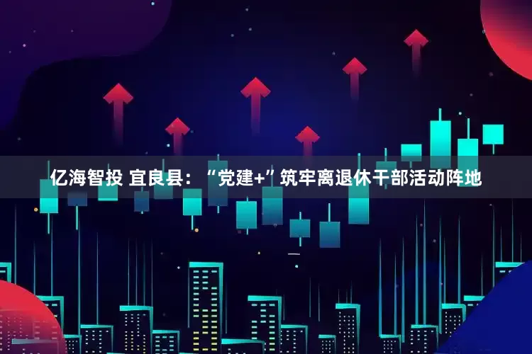 亿海智投 宜良县：“党建+”筑牢离退休干部活动阵地