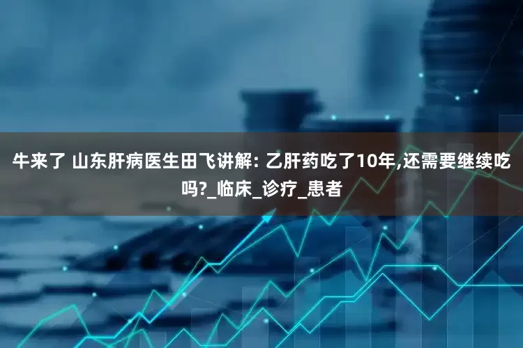 牛来了 山东肝病医生田飞讲解: 乙肝药吃了10年,还需要继续吃吗?_临床_诊疗_患者