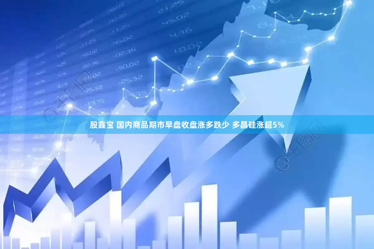 股鑫宝 国内商品期市早盘收盘涨多跌少 多晶硅涨超5%