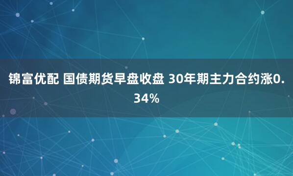 锦富优配 国债期货早盘收盘 30年期主力合约涨0.34%