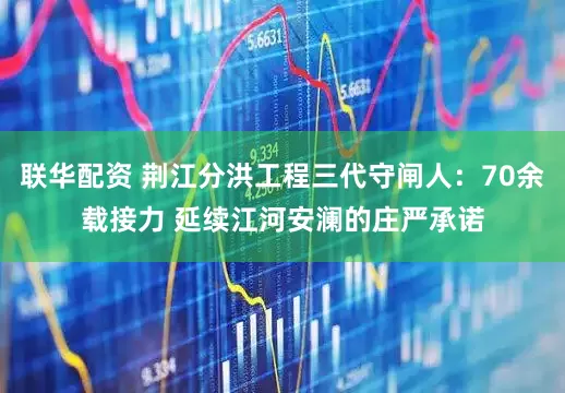 联华配资 荆江分洪工程三代守闸人：70余载接力 延续江河安澜的庄严承诺