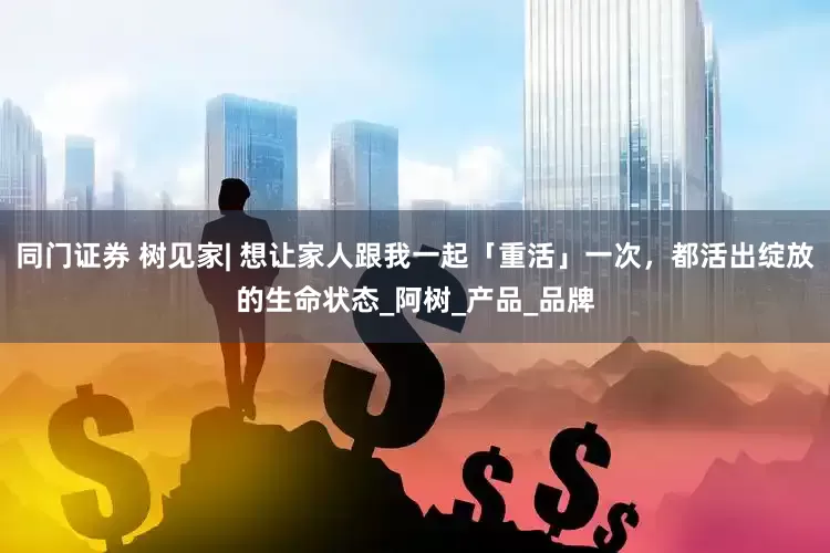 同门证券 树见家| 想让家人跟我一起「重活」一次，都活出绽放的生命状态_阿树_产品_品牌