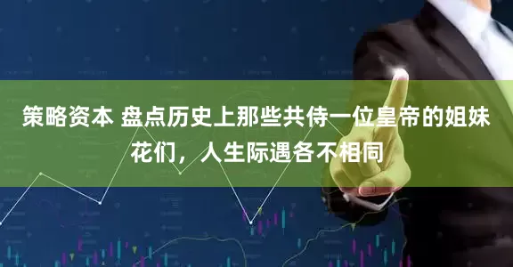 策略资本 盘点历史上那些共侍一位皇帝的姐妹花们，人生际遇各不相同
