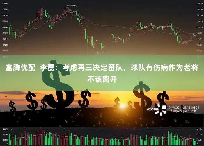 富腾优配  李磊：考虑再三决定留队，球队有伤病作为老将不该离开