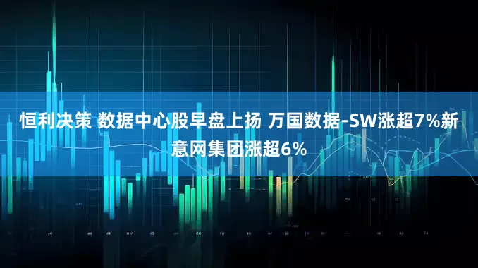 恒利决策 数据中心股早盘上扬 万国数据-SW涨超7%新意网集团涨超6%