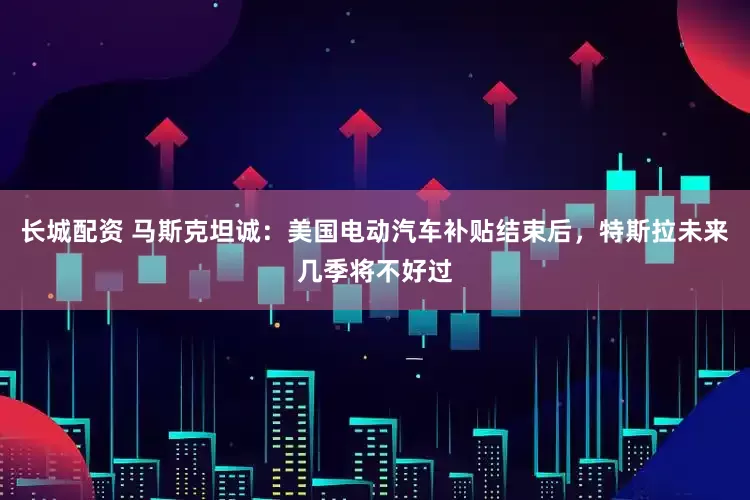 长城配资 马斯克坦诚：美国电动汽车补贴结束后，特斯拉未来几季将不好过