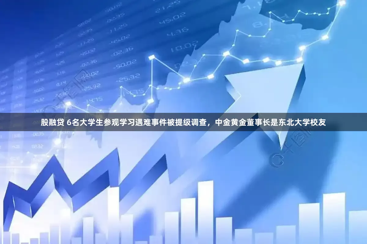 股融贷 6名大学生参观学习遇难事件被提级调查，中金黄金董事长是东北大学校友