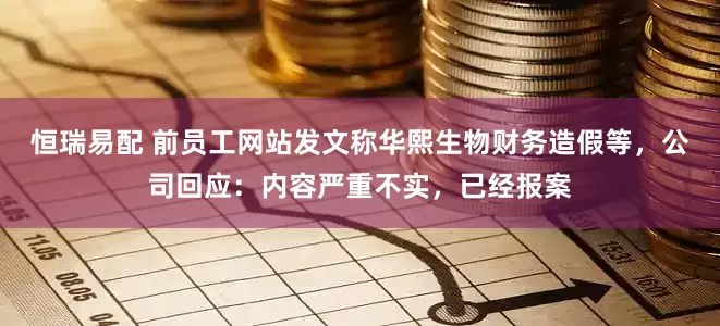 恒瑞易配 前员工网站发文称华熙生物财务造假等，公司回应：内容严重不实，已经报案