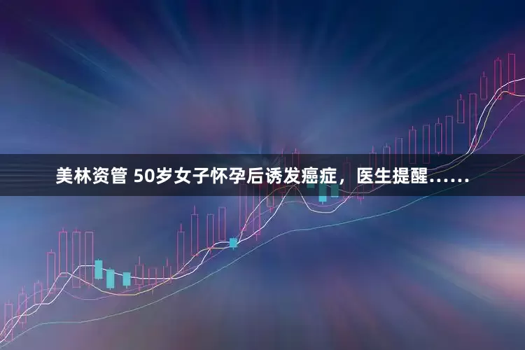 美林资管 50岁女子怀孕后诱发癌症，医生提醒……