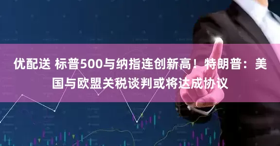 优配送 标普500与纳指连创新高！特朗普：美国与欧盟关税谈判或将达成协议