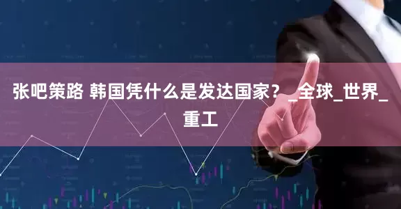 张吧策路 韩国凭什么是发达国家？_全球_世界_重工
