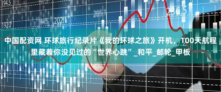 中国配资网 环球旅行纪录片《我的环球之旅》开机，100天航程里藏着你没见过的“世界心跳”_和平_邮轮_甲板