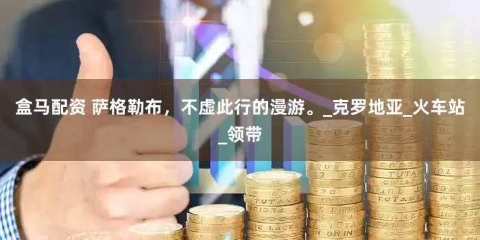 盒马配资 萨格勒布，不虚此行的漫游。_克罗地亚_火车站_领带