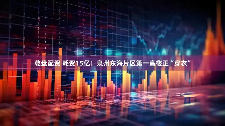 乾盘配资 耗资15亿！泉州东海片区第一高楼正“穿衣”