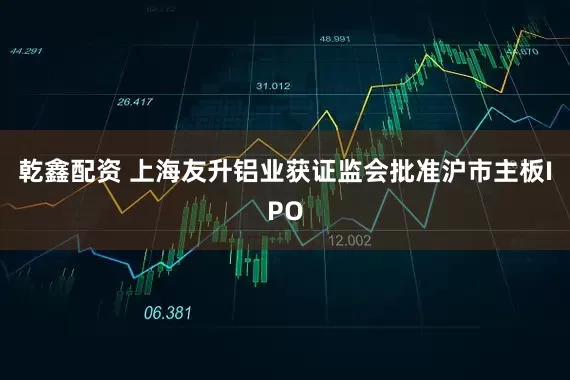 乾鑫配资 上海友升铝业获证监会批准沪市主板IPO