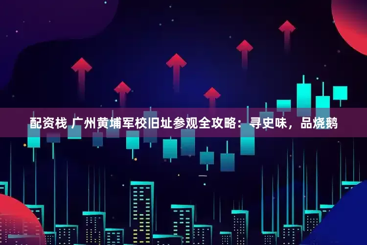 配资栈 广州黄埔军校旧址参观全攻略：寻史味，品烧鹅