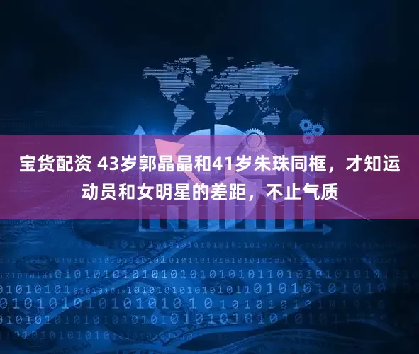 宝货配资 43岁郭晶晶和41岁朱珠同框，才知运动员和女明星的差距，不止气质