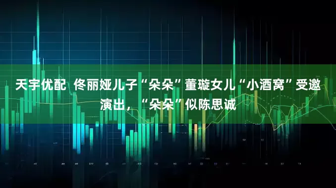 天宇优配  佟丽娅儿子“朵朵”董璇女儿“小酒窝”受邀演出，“朵朵”似陈思诚