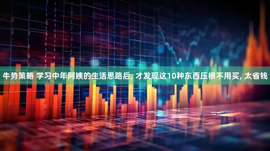 牛势策略 学习中年阿姨的生活思路后, 才发现这10种东西压根不用买, 太省钱