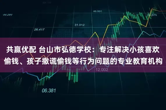 共赢优配 台山市弘德学校：专注解决小孩喜欢偷钱、孩子撒谎偷钱等行为问题的专业教育机构