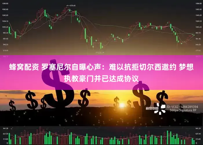 蜂窝配资 罗塞尼尔自曝心声：难以抗拒切尔西邀约 梦想执教豪门并已达成协议