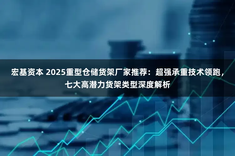 宏基资本 2025重型仓储货架厂家推荐：超强承重技术领跑，七大高潜力货架类型深度解析