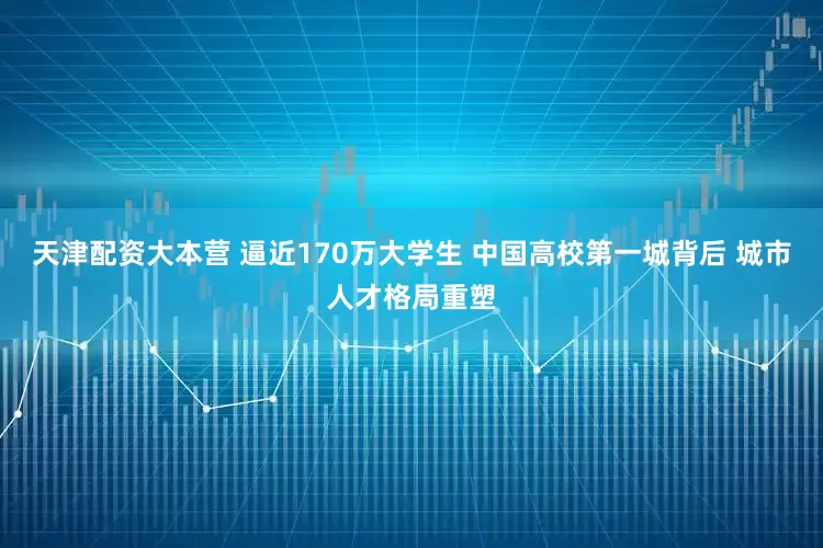 天津配资大本营 逼近170万大学生 中国高校第一城背后 城市人才格局重塑