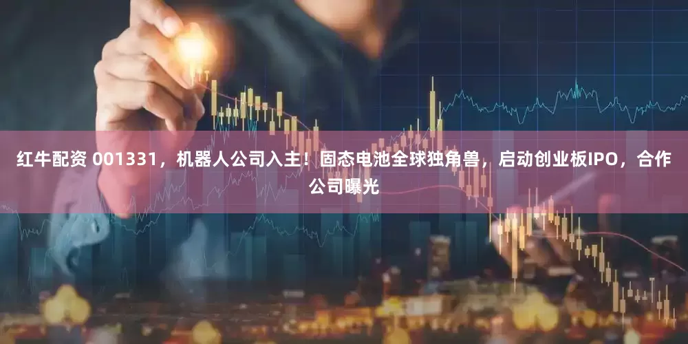 红牛配资 001331，机器人公司入主！固态电池全球独角兽，启动创业板IPO，合作公司曝光