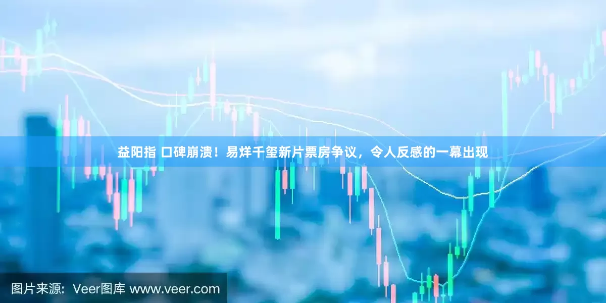 益阳指 口碑崩溃！易烊千玺新片票房争议，令人反感的一幕出现