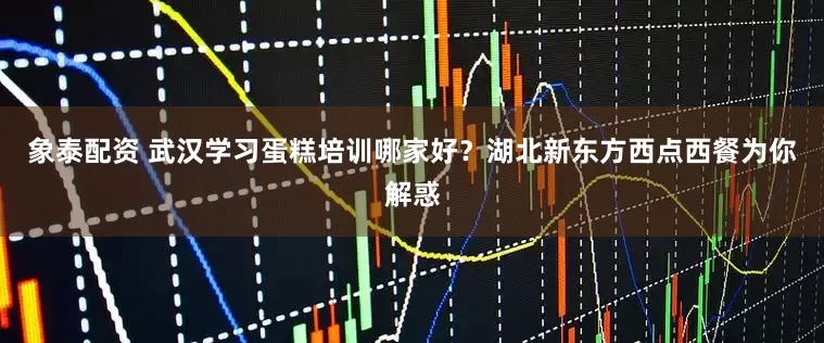 象泰配资 武汉学习蛋糕培训哪家好？湖北新东方西点西餐为你解惑
