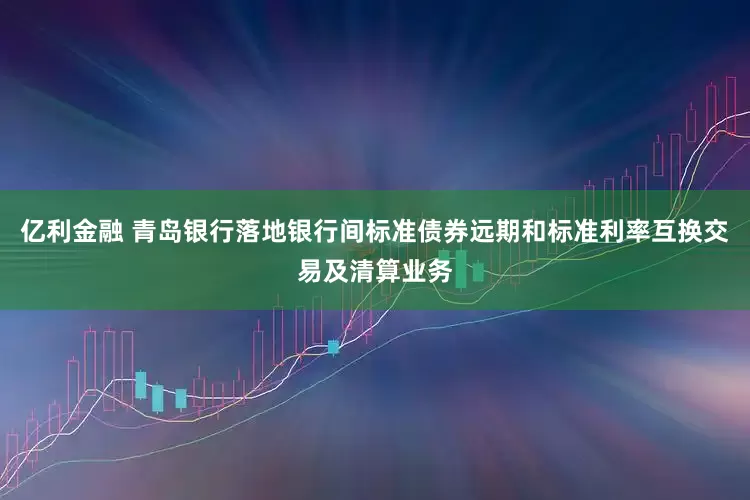 亿利金融 青岛银行落地银行间标准债券远期和标准利率互换交易及清算业务