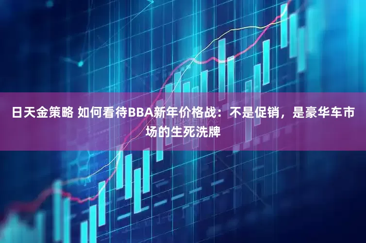 日天金策略 如何看待BBA新年价格战：不是促销，是豪华车市场的生死洗牌