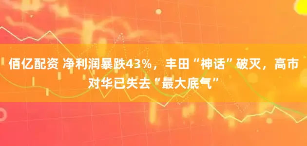佰亿配资 净利润暴跌43%，丰田“神话”破灭，高市对华已失去“最大底气”